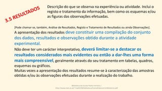 Descrição do que se observa na experiência ou atividade. Inclui o
registo e tratamento da informação, bem como os esquemas e/ou
as figuras das observações efetuadas.
[Pode chamar-se, também, Análise de Resultados, Registo e Tratamento de Resultados ou ainda Observações].
A apresentação dos resultados deve constituir uma compilação do conjunto
dos dados, resultados e observações obtido durante a atividade
experimental.
Não deve ter um carácter interpretativo, deverá limitar-se a destacar os
resultados considerados mais evidentes ou então a dar-lhes uma forma
mais compreensível, geralmente através do seu tratamento em tabelas, quadros,
esquemas ou gráficos.
Muitas vezes a apresentação dos resultados resume-se à caracterização das amostras
obtidas e/ou às observações efetuadas durante a realização do trabalho.
Biblioteca da Escola Pedro Ferreiro /
http://www.mat.uc.pt/~mat0228/biblioteca/ComoElaborarUmRelatorio.pdf
 