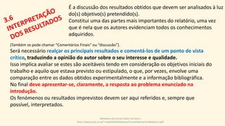 É a discussão dos resultados obtidos que devem ser analisados à luz
do(s) objetivo(s) pretendido(s).
Constitui uma das partes mais importantes do relatório, uma vez
que é nela que os autores evidenciam todos os conhecimentos
adquiridos.
[Também se pode chamar “Comentários Finais” ou “discussão”].
Será necessário realçar os principais resultados e comentá-los de um ponto de vista
crítico, traduzindo a opinião do autor sobre o seu interesse e qualidade.
Isso implica avaliar se estes são aceitáveis tendo em consideração os objetivos iniciais do
trabalho e aquilo que estava previsto ou estipulado, o que, por vezes, envolve uma
comparação entre os dados obtidos experimentalmente e a informação bibliográfica.
No final deve apresentar-se, claramente, a resposta ao problema enunciado na
introdução.
Os fenómenos ou resultados imprevistos devem ser aqui referidos e, sempre que
possível, interpretados.
Biblioteca da Escola Pedro Ferreiro /
http://www.mat.uc.pt/~mat0228/biblioteca/ComoElaborarUmRelatorio.pdf
 