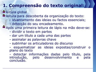 1. Compreensão do texto original: leitura global  leitura para descoberta da organização do texto:  - levantamento das ideias ou factos essenciais; - detecção do seu encadeamento. Após uma primeira leitura de lápis na mão deve-se:  - dividir o texto em partes - dar um título a cada uma das partes - assinalar as palavras chave - sublinhar os articuladores do discurso - esquematizar as ideias expostas/construir o plano do texto - detectar informações dadas pelo título, pela introdução, pelo desenvolvimento   e pela conclusão. 