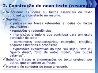 2. Construção do novo texto (resumo) Seleccionar as ideias ou factos essenciais do texto original que constarão no resumo. Suprimir:  - palavras ou frases referentes a ideias ou factos secundários; - repetições e redundâncias; - interjeições e tudo o que contribua para um estilo particular do texto; - pormenores desnecessários, exemplos, citações, pequenas histórias a propósito; - expressões explicativas do tipo "ou seja", "isto é", "quero dizer", "dito de outro modo", "por outras palavras“. Substituir frases e enumerações do texto original, por outras que encurtem as frases.  Manter o fio condutor do texto a resumir.  