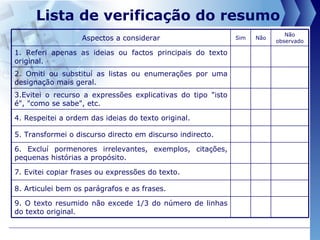 Lista de verificação do resumo  9. O texto resumido não excede 1/3 do número de linhas do texto original. 8. Articulei bem os parágrafos e as frases. 7. Evitei copiar frases ou expressões do texto. 6. Excluí pormenores irrelevantes, exemplos, citações, pequenas histórias a propósito. 5. Transformei o discurso directo em discurso indirecto. 4. Respeitei a ordem das ideias do texto original. 3.Evitei o recurso a expressões explicativas do tipo "isto é", "como se sabe", etc. 2. Omiti ou substituí as listas ou enumerações por uma designação mais geral. 1. Referi apenas as ideias ou factos principais do texto original. Não observado Não Sim Aspectos a considerar 