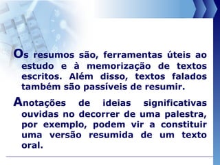 O s resumos são, ferramentas úteis ao estudo e à memorização de textos escritos. Além disso, textos falados também são passíveis de resumir. A notações de ideias significativas ouvidas no decorrer de uma palestra, por exemplo, podem vir a constituir uma versão resumida de um texto oral. 