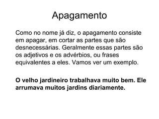 Apagamento
Como no nome já diz, o apagamento consiste
em apagar, em cortar as partes que são
desnecessárias. Geralmente essas partes são
os adjetivos e os advérbios, ou frases
equivalentes a eles. Vamos ver um exemplo.
O velho jardineiro trabalhava muito bem. Ele
arrumava muitos jardins diariamente.

 