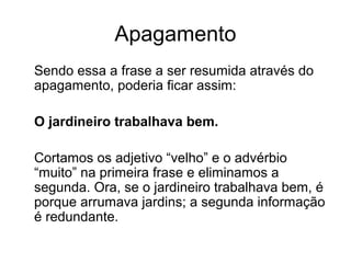 Apagamento
Sendo essa a frase a ser resumida através do
apagamento, poderia ficar assim:
O jardineiro trabalhava bem.
Cortamos os adjetivo “velho” e o advérbio
“muito” na primeira frase e eliminamos a
segunda. Ora, se o jardineiro trabalhava bem, é
porque arrumava jardins; a segunda informação
é redundante.

 