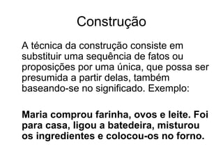 Construção
A técnica da construção consiste em
substituir uma sequência de fatos ou
proposições por uma única, que possa ser
presumida a partir delas, também
baseando-se no significado. Exemplo:
Maria comprou farinha, ovos e leite. Foi
para casa, ligou a batedeira, misturou
os ingredientes e colocou-os no forno.

 
