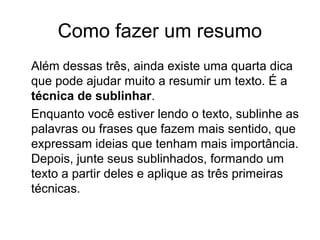 Como fazer um resumo
Além dessas três, ainda existe uma quarta dica
que pode ajudar muito a resumir um texto. É a
técnica de sublinhar.
Enquanto você estiver lendo o texto, sublinhe as
palavras ou frases que fazem mais sentido, que
expressam ideias que tenham mais importância.
Depois, junte seus sublinhados, formando um
texto a partir deles e aplique as três primeiras
técnicas.

 