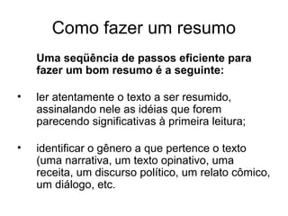 Como fazer um resumo
Uma seqüência de passos eficiente para
fazer um bom resumo é a seguinte:
•

ler atentamente o texto a ser resumido,
assinalando nele as idéias que forem
parecendo significativas à primeira leitura;

•

identificar o gênero a que pertence o texto
(uma narrativa, um texto opinativo, uma
receita, um discurso político, um relato cômico,
um diálogo, etc.

 
