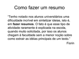 Como fazer um resumo
“Tenho notado nos alunos universitários uma
dificuldade incrível em sintetizar ideias, isto é,
em fazer resumos. O fato é que esse tipo de
atividade raramente é explicada na escola,
quando muito solicitada, por isso os alunos
chegam à faculdade sem a menor noção sobre
como extrair as idéias principais de um texto.”
Fiorin

 