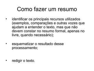 Como fazer um resumo
•

identificar os principais recursos utilizados
(exemplos, comparações e outras vozes que
ajudam a entender o texto, mas que não
devem constar no resumo formal, apenas no
livre, quando necessário);

•

esquematizar o resultado desse
processamento;

•

redigir o texto.

 