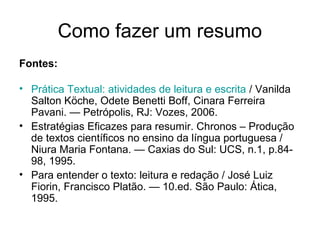 Como fazer um resumo
Fontes:
• Prática Textual: atividades de leitura e escrita / Vanilda
Salton Köche, Odete Benetti Boff, Cinara Ferreira
Pavani. — Petrópolis, RJ: Vozes, 2006.
• Estratégias Eficazes para resumir. Chronos – Produção
de textos científicos no ensino da língua portuguesa /
Niura Maria Fontana. — Caxias do Sul: UCS, n.1, p.8498, 1995.
• Para entender o texto: leitura e redação / José Luiz
Fiorin, Francisco Platão. — 10.ed. São Paulo: Ática,
1995.

 