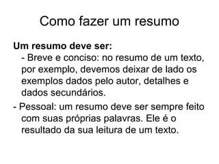 Como fazer um resumo
Um resumo deve ser:
- Breve e conciso: no resumo de um texto,
por exemplo, devemos deixar de lado os
exemplos dados pelo autor, detalhes e
dados secundários.
- Pessoal: um resumo deve ser sempre feito
com suas próprias palavras. Ele é o
resultado da sua leitura de um texto.

 