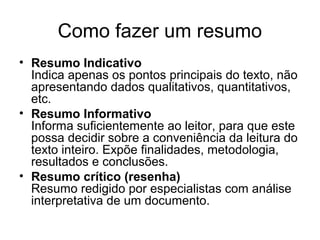 Como fazer um resumo
• Resumo Indicativo
Indica apenas os pontos principais do texto, não
apresentando dados qualitativos, quantitativos,
etc.
• Resumo Informativo
Informa suficientemente ao leitor, para que este
possa decidir sobre a conveniência da leitura do
texto inteiro. Expõe finalidades, metodologia,
resultados e conclusões.
• Resumo crítico (resenha)
Resumo redigido por especialistas com análise
interpretativa de um documento.

 