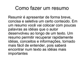 Como fazer um resumo
Resumir é apresentar de forma breve,
concisa e seletiva um certo conteúdo. Em
um resumo você vai colocar com poucas
palavras as idéias que o autor
desenvolveu ao longo de um texto. Um
resumo permitir recuperar rapidamente
idéias, conceitos e informações, tornado
mais fácil de entender, pois saberá
encontrar num texto as idéias mais
importantes

 