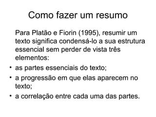 Como fazer um resumo
Para Platão e Fiorin (1995), resumir um
texto significa condensá-lo a sua estrutura
essencial sem perder de vista três
elementos:
• as partes essenciais do texto;
• a progressão em que elas aparecem no
texto;
• a correlação entre cada uma das partes.

 