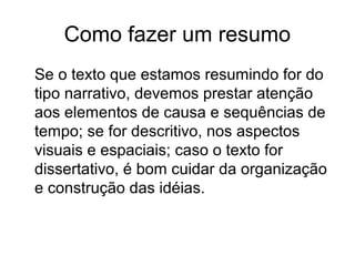 Como fazer um resumo
Se o texto que estamos resumindo for do
tipo narrativo, devemos prestar atenção
aos elementos de causa e sequências de
tempo; se for descritivo, nos aspectos
visuais e espaciais; caso o texto for
dissertativo, é bom cuidar da organização
e construção das idéias.

 