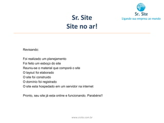 Sr. Site
                               Site no ar!


Revisando:

Foi realizado um planejamento
Foi feito um esboço do site
Reuniu-se o material que comporá o site
O layout foi elaborado
O site foi construido
O domínio foi registrado
O site esta hospedado em um servidor na internet

Pronto, seu site já esta online e funcionando. Parabéns!!




                                  www.srsite.com.br
 