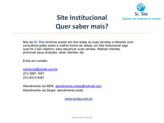 Site Institucional
                      Quer saber mais?
Nós da Sr. Site teremos prazer em tirar todas as suas dúvidas e oferecer uma
consultoria grátis sobre a melhor forma de utilizar um Site Insitucional seja
qual for o seu objetivo: para alavancar suas vendas, fidelizar clientes,
promover seus produtos, atrair clientes, etc.

Entre em contato:

comercial@srsite.com.br
(31) 3081.1651
(31) 8313.9381

Atendimento via MSN: atendimento.srsite@hotmail.com
Atendimento via Skype: atendimento.srsite

                             www.srsite.com.br




                                 www.srsite.com.br
 