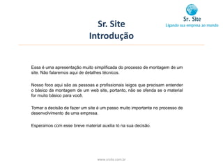 Sr. Site
                             Introdução


Essa é uma apresentação muito simplificada do processo de montagem de um
site. Não falaremos aqui de detalhes técnicos.

Nosso foco aqui são as pessoas e profissionais leigos que precisam entender
o básico da montagem de um web site, portanto, não se ofenda se o material
for muito básico para você.

Tomar a decisão de fazer um site é um passo muito importante no processo de
desenvolvimento de uma empresa.

Esperamos com esse breve material auxilia ló na sua decisão.




                                 www.srsite.com.br
 