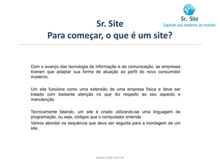 Sr. Site
       Para começar, o que é um site?


Com o avanço das tecnologia da informação e da comunicação, as empresas
tiveram que adaptar sua forma de atuação ao perfil do novo consumidor
moderno.

Um site funciona como uma extensão de uma empresa física e deve ser
tratado com bastante atenção no que diz respeito ao seu aspecto e
manutenção.

Tecnicamente falando, um site é criado utilizando-se uma linguagem de
programação, ou seja, códigos que o computador entenda .
Vamos abordar na sequência que deve ser seguida para a montagem de um
site.




                              www.srsite.com.br
 