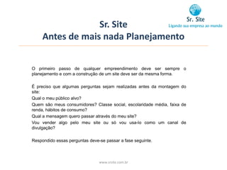 Sr. Site
     Antes de mais nada Planejamento


O primeiro passo de qualquer empreendimento deve ser sempre o
planejamento e com a construção de um site deve ser da mesma forma.

É preciso que algumas perguntas sejam realizadas antes da montagem do
site:
Qual o meu público alvo?
Quem são meus consumidores? Classe social, escolaridade média, faixa de
renda, hábitos de consumo?
Qual a mensagem quero passar através do meu site?
Vou vender algo pelo meu site ou só vou usa-lo como um canal de
divulgação?

Respondido essas perguntas deve-se passar a fase seguinte.



                                www.srsite.com.br
 
