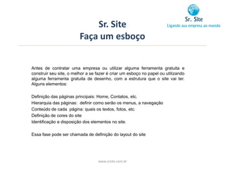 Sr. Site
                         Faça um esboço


Antes de contratar uma empresa ou utilizar alguma ferramenta gratuita e
construir seu site, o melhor a se fazer é criar um esboço no papel ou utilizando
alguma ferramenta gratuita de desenho, com a estrutura que o site vai ter.
Alguns elementos:

Definição das páginas principais: Home, Contatos, etc.
Hierarquia das páginas: definir como serão os menus, a navegação
Conteúdo de cada página: quais os textos, fotos, etc.
Definição de cores do site
Identificação e disposição dos elementos no site.

Essa fase pode ser chamada de definição do layout do site




                                  www.srsite.com.br
 