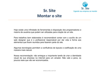 Sr. Site
                         Montar o site


Hoje existe uma infinidade de ferramentas à disposição dos programadores e
mesmo de usuários que podem ser utilizadas para criação de um site.

Para trabalhos bem elaborados é recomendável contar com o auxílio de um
web designer que é o profissional responsável por dar vida e forma aos
elementos que foram reunidos para fazerem parte do site.

Algumas tecnologias permitem a confluência de layouts e codificação de uma
maneira mais natural.

Nossa recomendação: não entregue a importante tarefa de criar a identidade
visual da sua empresa na internet para um amador. Não vale a pena, os
poucos reais que vão ser economizados.




                                www.srsite.com.br
 