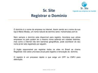 Sr. Site
                   Registrar o Dominio


O domínio é o nome da empresa na internet. Assim sendo se o nome da sua
loja é Maria Modas, um nome natural de domínio seria: mariamodas.com.br.

Nem sempre o domínio esta disponível para registro. Acontece que várias
empresas no país podem ter o mesmo nome estando em cidades distintas,
mas como a internet não tem barreiras geográficas, pode acontecer do seu
nome já ter sido registrado por alguém.

O órgão responsável por registrar todos os sites no Brasil se chama
Registrobr. Ele cobra uma taxa anual para registro e renovação do domínio.

O registro é um processo rápido e que exige um CPF ou CNPJ para
efetivação.




                                www.srsite.com.br
 