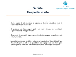 Sr. Site
                        Hospedar o site


Com o layout do site montado, o registro do domínio efetuado é hora de
hospedar o site em um servidor.

O processo de hospedagem pode ser mais simples ou complicado
dependendo da tecnologia utilizada.

Geralmente é necessário algum conhecimento técnico para hospedar um site
em um provedor.

A escolha do provedor também é outro ponto importante. A disponibilidade que
ele garante para o site e a quantidade de espaço que ele libera para
hospedagem do site fazem toda diferença no preço cobrado por provedores.




                                 www.srsite.com.br
 