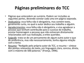 Páginas preliminares do TCC
• Páginas que antecedem ao sumário. Podem ser incluídas as
seguintes partes, devendo constar cada uma em página separada.
• Dedicatória: essa folha não é obrigatória, mas contém texto,
geralmente curto, no qual o autor dedica seu trabalho a alguém.
• Agradecimentos: essa folha não é obrigatória, e visa agradecer a
pessoas que tenham contribuído para o sucesso do trabalho,
prestar homenagem a pessoas que não estiveram diretamente
relacionadas com sua realização, a entes queridos.
• Epígrafe: trata-se de um pensamento de algum outro autor e que
de preferência, mas não necessariamente, tenha alguma relação
com o tema.
• Resumo: “Redigido pelo próprio autor do TCC, o resumo – síntese
dos pontos relevantes do texto, em linguagem clara, concisa, direta,
com o máximo de 500 palavras.” (França, 1996).
 