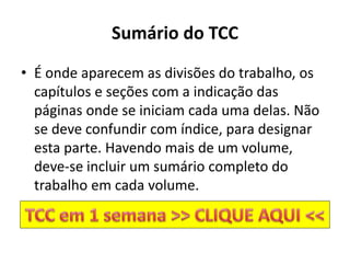 Sumário do TCC
• É onde aparecem as divisões do trabalho, os
capítulos e seções com a indicação das
páginas onde se iniciam cada uma delas. Não
se deve confundir com índice, para designar
esta parte. Havendo mais de um volume,
deve-se incluir um sumário completo do
trabalho em cada volume.
 