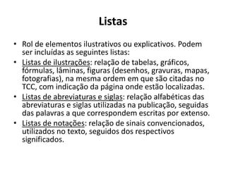 Listas
• Rol de elementos ilustrativos ou explicativos. Podem
ser incluídas as seguintes listas:
• Listas de ilustrações: relação de tabelas, gráficos,
fórmulas, lâminas, figuras (desenhos, gravuras, mapas,
fotografias), na mesma ordem em que são citadas no
TCC, com indicação da página onde estão localizadas.
• Listas de abreviaturas e siglas: relação alfabéticas das
abreviaturas e siglas utilizadas na publicação, seguidas
das palavras a que correspondem escritas por extenso.
• Listas de notações: relação de sinais convencionados,
utilizados no texto, seguidos dos respectivos
significados.
 
