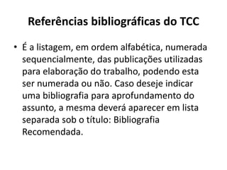 Referências bibliográficas do TCC
• É a listagem, em ordem alfabética, numerada
sequencialmente, das publicações utilizadas
para elaboração do trabalho, podendo esta
ser numerada ou não. Caso deseje indicar
uma bibliografia para aprofundamento do
assunto, a mesma deverá aparecer em lista
separada sob o título: Bibliografia
Recomendada.
 