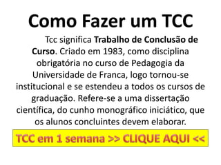 Como Fazer um TCC
Tcc significa Trabalho de Conclusão de
Curso. Criado em 1983, como disciplina
obrigatória no curso de Pedagogia da
Universidade de Franca, logo tornou-se
institucional e se estendeu a todos os cursos de
graduação. Refere-se a uma dissertação
científica, do cunho monográfico iniciático, que
os alunos concluintes devem elaborar.
 