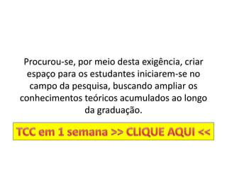 Procurou-se, por meio desta exigência, criar
espaço para os estudantes iniciarem-se no
campo da pesquisa, buscando ampliar os
conhecimentos teóricos acumulados ao longo
da graduação.
 