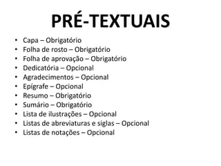 PRÉ-TEXTUAIS
• Capa – Obrigatório
• Folha de rosto – Obrigatório
• Folha de aprovação – Obrigatório
• Dedicatória – Opcional
• Agradecimentos – Opcional
• Epígrafe – Opcional
• Resumo – Obrigatório
• Sumário – Obrigatório
• Lista de ilustrações – Opcional
• Listas de abreviaturas e siglas – Opcional
• Listas de notações – Opcional
 