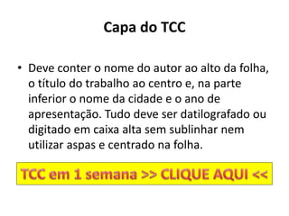 Capa do TCC
• Deve conter o nome do autor ao alto da folha,
o título do trabalho ao centro e, na parte
inferior o nome da cidade e o ano de
apresentação. Tudo deve ser datilografado ou
digitado em caixa alta sem sublinhar nem
utilizar aspas e centrado na folha.
 