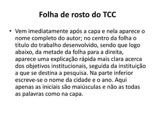 Folha de rosto do TCC
• Vem imediatamente após a capa e nela aparece o
nome completo do autor; no centro da folha o
título do trabalho desenvolvido, sendo que logo
abaixo, da metade da folha para a direita,
aparece uma explicação rápida mais clara acerca
dos objetivos institucionais, seguida da instituição
a que se destina a pesquisa. Na parte inferior
escreve-se o nome da cidade e o ano. Aqui
apenas as iniciais são maiúsculas e não as todas
as palavras como na capa.
 