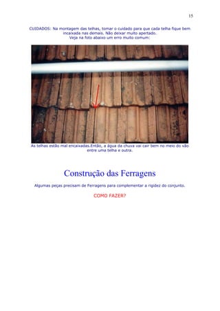 CUIDADOS: Na montagem das telhas, tomar o cuidado para que cada telha fique bem
incaixada nas demais. Não deixar muito apertado.
Veja na foto abaixo um erro muito comum:
As telhas estão mal encaixadas.Então, a água da chuva vai cair bem no meio do vão
entre uma telha e outra.
Construção das Ferragens
Algumas peças precisam de Ferragens para complementar a rigidez do conjunto.
COMO FAZER?
15
 