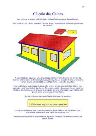 Cálculo das Calhas
Ler a norma brasileira NBR-10.844 - Instalações Prediais de Águas Pluviais
Para o cálculo das Calhas devemos calcular, antes, a quantidade de chuva que vai cair
no telhado.
A quantidade de água que uma chuva joga sobre um telhado varia em função de
diversos fatores como o clima (tropical, equatorial, etc.), a estação do ano (primavera,
verão, etc.) e a localização geográfica (norte, nordeste, sul, etc.).
Para o cálculo da quantidade de água, não se leva em consideração tais fatores mas
apenas a maior intensidade da chuva.. Mesmo em regiões de poucas chuvas como no
nordeste brasileiro, quando chove a chuva pode ter uma intensiade pluviométrica tão
grande como uma chuva em São Paulo.
Um bom número para quantidade de chuva é o seguinte:
0,67 liitros por segundo por metro quadrado
o que corresponde a uma chuva com período de recorrência de 100 anos e com
intensidade pluviométrica de 240 milímetros por hora.
Vejamos como calcular a quantidade de água nas calhas de um exemplo como o da
figura abaixo.
17
 