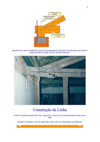 Quando isso não é obedecido, haverá concentração de esforços fora do ponto de apoio e
pode acontecer coisas como a da foto seguinte:
Construção da Linha
A linha é confeccionada com uma viga 6X12 e deve ter um comprimento maior que o
Vão.
Recebe 2 entalhes, um em cada lado, onde vão ser encaixadas as Empenas.
2
 