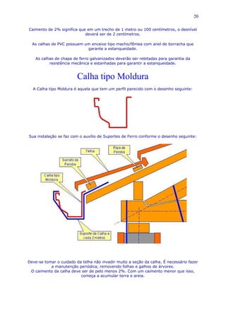 Caimento de 2% significa que em um trecho de 1 metro ou 100 centímetros, o desnível
deverá ser de 2 centímetros.
As calhas de PVC possuem um encaixe tipo macho/fêmea com anel de borracha que
garante a estanqueidade.
As calhas de chapa de ferro galvanizados deverão ser rebitadas para garantia da
resistência mecânica e estanhadas para garantir a estanqueidade.
Calha tipo Moldura
A Calha tipo Moldura é aquela que tem um perfil parecido com o desenho seguinte:
Sua instalação se faz com o auxílio de Suportes de Ferro conforme o desenho seguinte:
Deve-se tomar o cuidado da telha não invadir muito a seção da calha. É necessário fazer
a manutenção periódica, removendo folhas e galhos de árvores.
O caimento da calha deve ser de pelo menos 2%. Com um caimento menor que isso,
começa a acumular terra e areia.
20
 