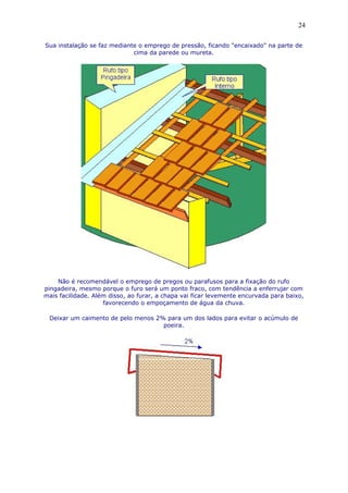 Sua instalação se faz mediante o emprego de pressão, ficando "encaixado" na parte de
cima da parede ou mureta.
Não é recomendável o emprego de pregos ou parafusos para a fixação do rufo
pingadeira, mesmo porque o furo será um ponto fraco, com tendência a enferrujar com
mais facilidade. Além disso, ao furar, a chapa vai ficar levemente encurvada para baixo,
favorecendo o empoçamento de água da chuva.
Deixar um caimento de pelo menos 2% para um dos lados para evitar o acúmulo de
poeira.
24
 