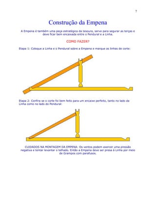 Construção da Empena
A Empena é também uma peça estratégica da tesoura, serve para segurar as terças e
deve ficar bem encaixada entre o Pendural e a Linha.
COMO FAZER?
Etapa 1: Coloque a Linha e o Pendural sobre a Empena e marque as linhas de corte:
Etapa 2: Confira se o corte foi bem feito para um encaixe perfeito, tanto no lado da
Linha como no lado do Pendural:
CUIDADOS NA MONTAGEM DA EMPENA: Os ventos podem axercer uma pressão
negativa e tentar levantar o telhado. Então a Empena deve ser presa à Linha por meio
de Grampos com parafusos.
7
 
