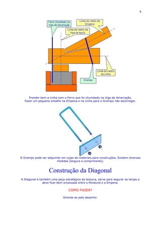 Prender bem a Linha com o Ferro que foi chumbado na Viga de Amarração.
Fazer um pequeno entalhe na Empena e na Linha para o Grampo não escorregar.
O Grampo pode ser adquirido em Lojas de materiais para construções. Existem diversas
medidas (largura e comprimento).
Construção da Diagonal
A Diagonal é também uma peça estratégica da tesoura, serve para segurar as terças e
deve ficar bem encaixada entre o Pendural e a Empena.
COMO FAZER?
Oriente-se pelo desenho:
8
 