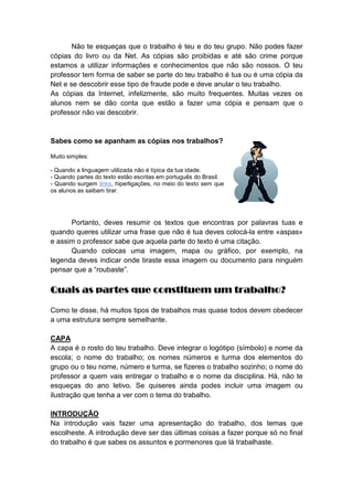Não te esqueças que o trabalho é teu e do teu grupo. Não podes fazer
cópias do livro ou da Net. As cópias são proibidas e até são crime porque
estamos a utilizar informações e conhecimentos que não são nossos. O teu
professor tem forma de saber se parte do teu trabalho é tua ou é uma cópia da
Net e se descobrir esse tipo de fraude pode e deve anular o teu trabalho.
As cópias da Internet, infelizmente, são muito frequentes. Muitas vezes os
alunos nem se dão conta que estão a fazer uma cópia e pensam que o
professor não vai descobrir.

Sabes como se apanham as cópias nos trabalhos?
Muito simples:
- Quando a linguagem utilizada não é típica da tua idade.
- Quando partes do texto estão escritas em português do Brasil.
- Quando surgem links, hiperligações, no meio do texto sem que
os alunos as saibam tirar.

Portanto, deves resumir os textos que encontras por palavras tuas e
quando queres utilizar uma frase que não é tua deves colocá-la entre «aspas»
e assim o professor sabe que aquela parte do texto é uma citação.
Quando colocas uma imagem, mapa ou gráfico, por exemplo, na
legenda deves indicar onde tiraste essa imagem ou documento para ninguém
pensar que a “roubaste”.

Quais as partes que constituem um trabalho?
Como te disse, há muitos tipos de trabalhos mas quase todos devem obedecer
a uma estrutura sempre semelhante.
CAPA
A capa é o rosto do teu trabalho. Deve integrar o logótipo (símbolo) e nome da
escola; o nome do trabalho; os nomes números e turma dos elementos do
grupo ou o teu nome, número e turma, se fizeres o trabalho sozinho; o nome do
professor a quem vais entregar o trabalho e o nome da disciplina. Há, não te
esqueças do ano letivo. Se quiseres ainda podes incluir uma imagem ou
ilustração que tenha a ver com o tema do trabalho.
INTRODUÇÃO
Na introdução vais fazer uma apresentação do trabalho, dos temas que
escolheste. A introdução deve ser das últimas coisas a fazer porque só no final
do trabalho é que sabes os assuntos e pormenores que lá trabalhaste.

 