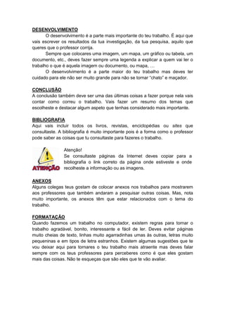 DESENVOLVIMENTO
O desenvolvimento é a parte mais importante do teu trabalho. É aqui que
vais escrever os resultados da tua investigação, da tua pesquisa, aquilo que
queres que o professor corrija.
Sempre que colocares uma imagem, um mapa, um gráfico ou tabela, um
documento, etc., deves fazer sempre uma legenda a explicar a quem vai ler o
trabalho o que é aquela imagem ou documento, ou mapa, …
O desenvolvimento é a parte maior do teu trabalho mas deves ter
cuidado para ele não ser muito grande para não se tornar “chato” e maçador.
CONCLUSÃO
A conclusão também deve ser uma das últimas coisas a fazer porque nela vais
contar como correu o trabalho. Vais fazer um resumo dos temas que
escolheste e destacar algum aspeto que tenhas considerado mais importante.
BIBLIOGRAFIA
Aqui vais incluir todos os livros, revistas, enciclopédias ou sites que
consultaste. A bibliografia é muito importante pois é a forma como o professor
pode saber as coisas que tu consultaste para fazeres o trabalho.
Atenção!
Se consultaste páginas da Internet deves copiar para a
bibliografia o link correto da página onde estiveste e onde
recolheste a informação ou as imagens.
ANEXOS
Alguns colegas teus gostam de colocar anexos nos trabalhos para mostrarem
aos professores que também andaram a pesquisar outras coisas. Mas, nota
muito importante, os anexos têm que estar relacionados com o tema do
trabalho.
FORMATAÇÃO
Quando fazemos um trabalho no computador, existem regras para tornar o
trabalho agradável, bonito, interessante e fácil de ler. Deves evitar páginas
muito cheias de texto, linhas muito agarradinhas umas às outras, letras muito
pequeninas e em tipos de letra estranhos. Existem algumas sugestões que te
vou deixar aqui para tornares o teu trabalho mais atraente mas deves falar
sempre com os teus professores para perceberes como é que eles gostam
mais das coisas. Não te esqueças que são eles que te vão avaliar.

 