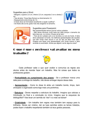 Sugestões para o Word:
- Margens: superior 2,5 cm; inferior 2,5 cm; esquerda 3 cm e direita 2
cm.
- Tipo de letra: Times New Roman ou Arial tamanho 12.
- Espaçamento entre linhas de 1,5.
- O texto deve ser formatado escolhendo a opção “justificar”.
- Os títulos são ao teu gosto mas não exageres no tamanho.

Sugestões para Powerpoint:
Nas apresentações temos que ter outros cuidados.
- Não deves escrever muito texto por slide porque o tamanho da
letra deve ser, no mínimo 18 para se ler bem.
- Tens de ter cuidado com a cor da letra e a coro do fundo. A letra
deve sobressair no fundo. As melhores apresentações são aquelas
que têm fundo mais escuro e cor do tipo de letra mais claro.
Imagina que fazes uma apresentação com fundo branco e letra
amarela ou azul-bebé. Achas que alguém vai ler alguma coisa?

O que é que o professor vai avaliar no meu
trabalho?

Cada professor sabe o que quer avaliar e comunica as regras aos
alunos antes de mandar fazer um trabalho. Mas há coisas que todos os
professores gostam.
- Pontualidade no cumprimento dos prazos - Se o professor marca uma
data para a entrega do trabalho, não deves entregar depois dessa data.
- Apresentação - Como te disse lá atrás um trabalho bonito, limpo, bem
arranjado e organizado soma logo mais uns pontinhos.
- Estrutura - Deves respeitar a estrutura do trabalho. Imagina que colocas a
Introdução no final e a conclusão no início. Imagina que te esqueces da
bibliografia!? Vais levar um sermão do “stor” e a nota vai baixar!
- Criatividade – Um trabalho tem regras mas também tem espaço para tu
brilhares. Deves ser criativo, dar as tuas opiniões sobre os temas tratados,
podes fazer o trabalho respeitando também os teus gostos pessoais.

 