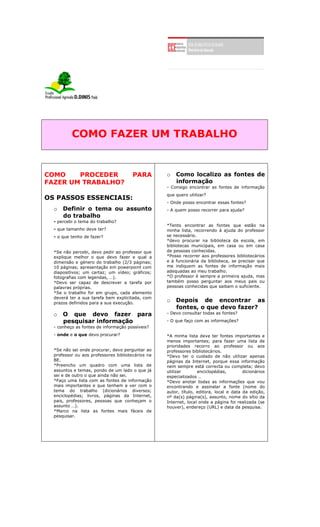 COMO FAZER UM TRABALHO
COMO PROCEDER PARA
FAZER UM TRABALHO?
OS PASSOS ESSENCIAIS:
o Definir o tema ou assunto
do trabalho
- percebi o tema do trabalho?
- que tamanho deve ter?
- o que tenho de fazer?
*Se não percebi, devo pedir ao professor que
explique melhor o que devo fazer e qual a
dimensão e género do trabalho (2/3 páginas;
10 páginas; apresentação em powerpoint com
diapositivos; um cartaz; um vídeo; gráficos;
fotografias com legendas, …).
*Devo ser capaz de descrever a tarefa por
palavras próprias.
*Se o trabalho for em grupo, cada elemento
deverá ter a sua tarefa bem explicitada, com
prazos definidos para a sua execução.
o O que devo fazer para
pesquisar informação
- conheço as fontes de informação possíveis?
- onde e o que devo procurar?
*Se não sei onde procurar, devo perguntar ao
professor ou aos professores bibliotecários na
BE.
*Preencho um quadro com uma lista de
assuntos e temas, pondo de um lado o que já
sei e de outro o que ainda não sei.
*Faço uma lista com as fontes de informação
mais importantes e que tenham a ver com o
tema do trabalho (dicionários diversos;
enciclopédias; livros, páginas da Internet,
pais, professores, pessoas que conheçam o
assunto …).
*Marco na lista as fontes mais fáceis de
pesquisar.
o Como localizo as fontes de
informação
- Consigo encontrar as fontes de informação
que quero utilizar?
- Onde posso encontrar essas fontes?
- A quem posso recorrer para ajuda?
*Tento encontrar as fontes que estão na
minha lista, recorrendo à ajuda do professor
se necessário.
*devo procurar na biblioteca da escola, em
bibliotecas municipais, em casa ou em casa
de pessoas conhecidas.
*Posso recorrer aos professores bibliotecários
e à funcionária da biblioteca, se precisar que
me indiquem as fontes de informação mais
adequadas ao meu trabalho.
*O professor é sempre a primeira ajuda, mas
também posso perguntar aos meus pais ou
pessoas conhecidas que saibam o suficiente.
o Depois de encontrar as
fontes, o que devo fazer?
- Devo consultar todas as fontes?
- O que faço com as informações?
*A minha lista deve ter fontes importantes e
menos importantes; para fazer uma lista de
prioridades recorro ao professor ou aos
professores bibliotecários.
*Devo ter o cuidado de não utilizar apenas
páginas da Internet, porque essa informação
nem sempre está correcta ou completa; devo
utilizar enciclopédias, dicionários
especializados …
*Devo anotar todas as informações que vou
encontrando e assinalar a fonte (nome do
autor, título, editora, local e data da edição,
nº da(s) página(s), assunto, nome do sítio da
Internet, local onde a página foi realizada (se
houver), endereço (URL) e data da pesquisa.
 