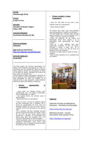 AUTOR
Attenborough, David
TÍTULO
A vida na Terra
EDITORA
Selecções do Reader’s Digest
Lisboa, 1981
ASSUNTO/PÁGINAS
As primeiras florestas (71-96)
------------------------------------------------------------
SÍTIO DA INTERNET
Wikipedia
URL (endereço electrónico)
http://pt.wikipedia.org/wiki/Florestas
DATA DE CONSULTA
01/04/2010
----------------------------------------------------------
*As notas podem ser escritas, desenhadas, em
gráfico, uma fotografia, gravação de um vídeo ou
comentário de voz, escritas em folhas de papel,
fichas, caderno, ficheiro de processador de texto
ou de folha de cálculo, gravadas em ficheiro de
som, vídeo, em imagens, etc.
*Deves organizar essas informações e assinalar as
que te parecem mais importantes e rigorosas, ou
mais adequadas ao tema do trabalho ou à
maneira como o vais apresentar; deves também
seleccionar essas informações e ordená-las.
o Como apresento o
trabalho?
- Devo fazer um trabalho escrito, uma
apresentação oral, um projecto multimédia,
uma dramatização, um vídeo?
- De quanto tempo vou precisar para a
apresentação?
- Que documentos vou apresentar?
*Logo no início, a forma do trabalho poderá
ter sido combinada com o professor. Se a
forma de apresentação for livre, dera ser
escolhida aquela em que me sinto mais à
vontade, tenho mais facilidade ou me agrada
mais.
*Se o professor não deu indicação concreta
acerca do tempo que tenho de utilizar, tenho
de ver bem de que tempo preciso para
apresentar o trabalho, os documentos que
fazem parte dele, sem exagerar (10 a 15
minutos), dependendo do tipo de trabalho.
*Devo apresentar todos os documentos que
considere importantes; devo incluir uma
bibliografia com a indicação correcta de todas
as fontes que foram utilizadas.
o Como avalio o meu
trabalho?
- Devo ter uma ideia do que vale o meu
trabalho antes de o apresentar?
- Segui todas as regras?
*É sempre bom fazer uma auto-avaliação
antes de apresentar o trabalho ao professor.
*As informações que consegui obter deverão
estar de acordo com o que era pedido e com
– definir o tema ou assunto do trabalho.
*Tenho de observar se as fontes de
informação foram bem citadas e se a
bibliografia está apresentada de modo
correcto.
*Vejo se o meu trabalho está bem
organizado, completo, se tem os títulos,
incluindo o nome, a data, etc.; se a
apresentação é boa e se não há erros na
escrita ou erros de conteúdo.
*Confirmo se segui estas 6 regras ao fazer o
trabalho.
*Vejo se estou satisfeito com o resultado final
do trabalho.
FONTE:
Gabinete da Rede de Bibliotecas
Escolares – Ministério da Educação
http://www.rbe.min-edu.pt/
Biblioteca Escolar – Escola
Secundária José Cardoso Pires
http://bibesjcp.no.sapo.pt/
 