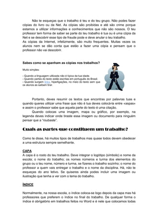 Não te esqueças que o trabalho é teu e do teu grupo. Não podes fazer
cópias do livro ou da Net. As cópias são proibidas e até são crime porque
estamos a utilizar informações e conhecimentos que não são nossos. O teu
professor tem forma de saber se parte do teu trabalho é tua ou é uma cópia da
Net e se descobrir esse tipo de fraude pode e deve anular o teu trabalho.
As cópias da Internet, infelizmente, são muito frequentes. Muitas vezes os
alunos nem se dão conta que estão a fazer uma cópia e pensam que o
professor não vai descobrir.
Sabes como se apanham as cópias nos trabalhos?
Muito simples:
- Quando a linguagem utilizada não é típica da tua idade.
- Quando partes do texto estão escritas em português do Brasil.
- Quando surgem links, hiperligações, no meio do texto sem que
os alunos as saibam tirar.
Portanto, deves resumir os textos que encontras por palavras tuas e
quando queres utilizar uma frase que não é tua deves colocá-la entre «aspas»
e assim o professor sabe que aquela parte do texto é uma citação.
Quando colocas uma imagem, mapa ou gráfico, por exemplo, na
legenda deves indicar onde tiraste essa imagem ou documento para ninguém
pensar que a “roubaste”.
Quais as partes que constituem um trabalho?Quais as partes que constituem um trabalho?Quais as partes que constituem um trabalho?Quais as partes que constituem um trabalho?
Como te disse, há muitos tipos de trabalhos mas quase todos devem obedecer
a uma estrutura sempre semelhante.
CAPA
A capa é o rosto do teu trabalho. Deve integrar o logótipo (símbolo) e nome da
escola; o nome do trabalho; os nomes números e turma dos elementos do
grupo ou o teu nome, número e turma, se fizeres o trabalho sozinho; o nome do
professor a quem vais entregar o trabalho e o nome da disciplina. Há, não te
esqueças do ano letivo. Se quiseres ainda podes incluir uma imagem ou
ilustração que tenha a ver com o tema do trabalho.
ÍNDICE
Normalmente, na nossa escola, o índice coloca-se logo depois da capa mas há
professores que preferem o índice no final do trabalho. De qualquer forma o
índice é obrigatório em trabalhos feitos no Word e é nele que colocamos todas
 